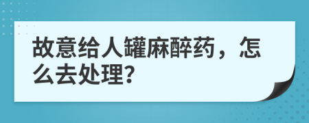 故意给人罐麻醉药，怎么去处理？