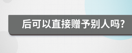 后可以直接赠予别人吗?