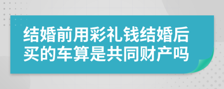 结婚前用彩礼钱结婚后买的车算是共同财产吗