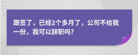 跟签了，已经2个多月了，公司不给我一份，我可以辞职吗?