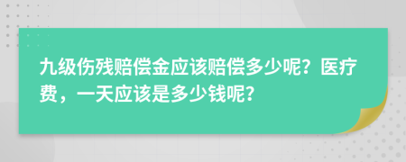 九级伤残赔偿金应该赔偿多少呢？医疗费，一天应该是多少钱呢？