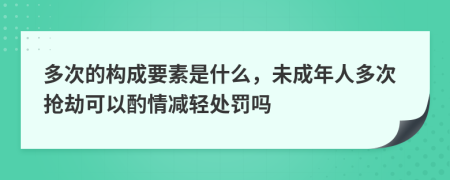 多次的构成要素是什么，未成年人多次抢劫可以酌情减轻处罚吗