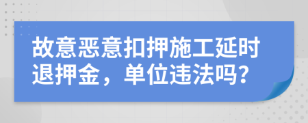 故意恶意扣押施工延时退押金，单位违法吗？