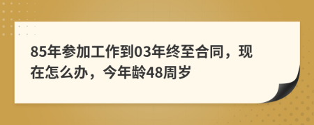 85年参加工作到03年终至合同，现在怎么办，今年龄48周岁