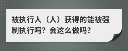 被执行人（人）获得的能被强制执行吗？会这么做吗？