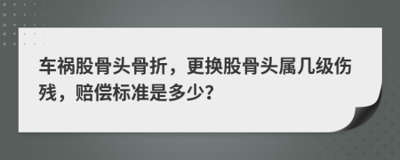 车祸股骨头骨折，更换股骨头属几级伤残，赔偿标准是多少？