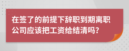 在签了的前提下辞职到期离职公司应该把工资给结清吗？