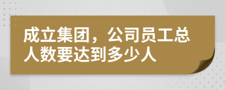 成立集团，公司员工总人数要达到多少人