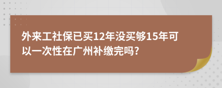 外来工社保已买12年没买够15年可以一次性在广州补缴完吗?