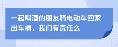 一起喝酒的朋友骑电动车回家出车祸，我们有责任么