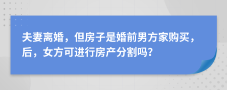 夫妻离婚，但房子是婚前男方家购买，后，女方可进行房产分割吗？