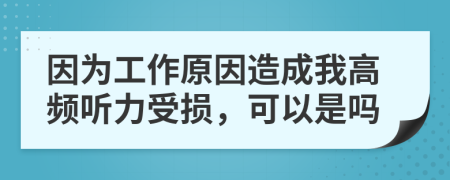 因为工作原因造成我高频听力受损，可以是吗