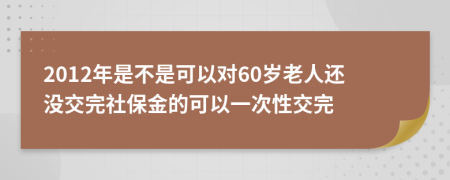 2012年是不是可以对60岁老人还没交完社保金的可以一次性交完