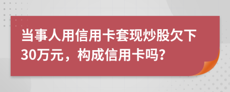 当事人用信用卡套现炒股欠下30万元，构成信用卡吗？