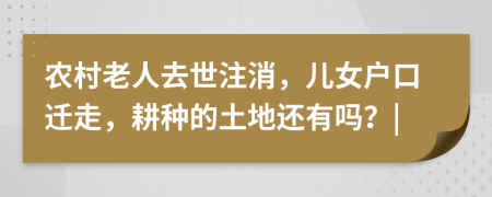 农村老人去世注消，儿女户口迁走，耕种的土地还有吗？|