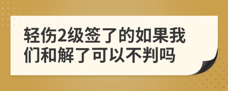 轻伤2级签了的如果我们和解了可以不判吗
