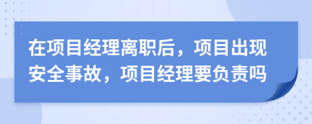 在项目经理离职后，项目出现安全事故，项目经理要负责吗