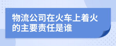 物流公司在火车上着火的主要责任是谁