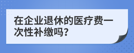 在企业退休的医疗费一次性补缴吗？