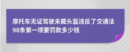 摩托车无证驾驶未戴头盔违反了交通法98条第一项要罚款多少钱