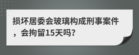 损坏居委会玻璃构成刑事案件，会拘留15天吗？