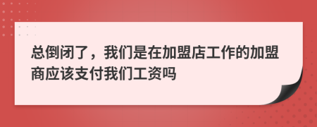 总倒闭了，我们是在加盟店工作的加盟商应该支付我们工资吗