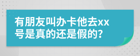 有朋友叫办卡他去xx号是真的还是假的？