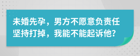 未婚先孕，男方不愿意负责任坚持打掉，我能不能起诉他？