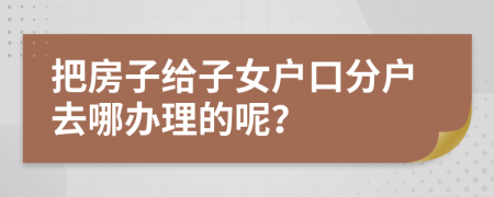 把房子给子女户口分户去哪办理的呢？