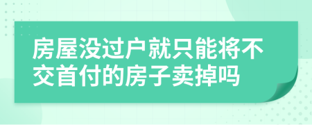 房屋没过户就只能将不交首付的房子卖掉吗