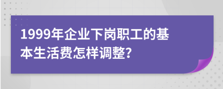 1999年企业下岗职工的基本生活费怎样调整？