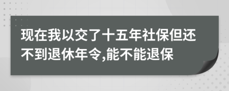 现在我以交了十五年社保但还不到退休年令,能不能退保