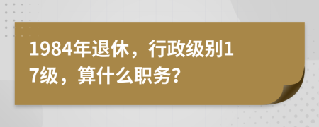 1984年退休，行政级别17级，算什么职务？