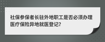 社保参保者长驻外地职工是否必须办理医疗保险异地就医登记？