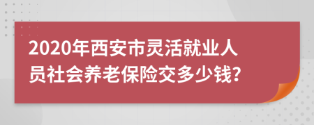 2020年西安市灵活就业人员社会养老保险交多少钱？