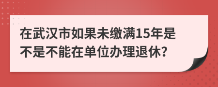 在武汉市如果未缴满15年是不是不能在单位办理退休？