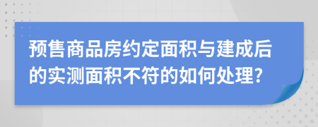 预售商品房约定面积与建成后的实测面积不符的如何处理?