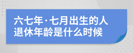 六七年·七月出生的人退休年龄是什么时候