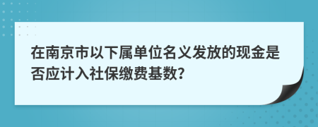 在南京市以下属单位名义发放的现金是否应计入社保缴费基数？