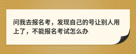 问我去报名考，发现自己的号让别人用上了，不能报名考试怎么办