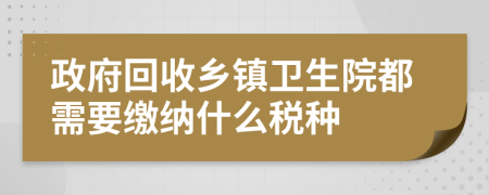 政府回收乡镇卫生院都需要缴纳什么税种