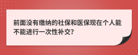 前面没有缴纳的社保和医保现在个人能不能进行一次性补交？