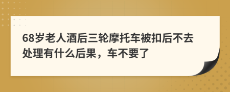 68岁老人酒后三轮摩托车被扣后不去处理有什么后果，车不要了