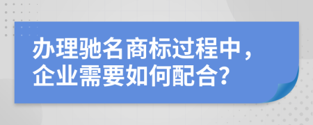 办理驰名商标过程中，企业需要如何配合？