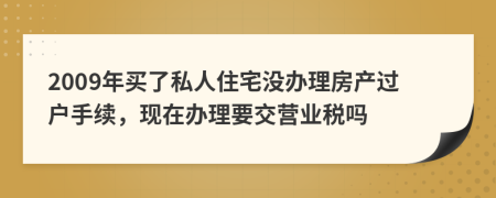 2009年买了私人住宅没办理房产过户手续，现在办理要交营业税吗