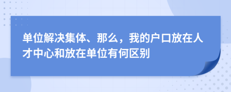 单位解决集体、那么，我的户口放在人才中心和放在单位有何区别