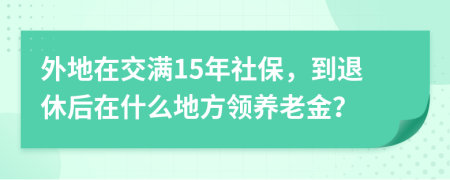 外地在交满15年社保，到退休后在什么地方领养老金？