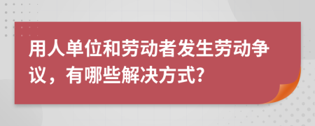 用人单位和劳动者发生劳动争议，有哪些解决方式?