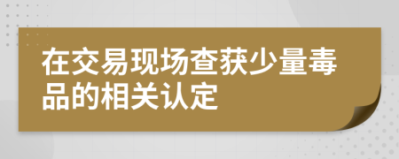 在交易现场查获少量毒品的相关认定