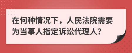 在何种情况下，人民法院需要为当事人指定诉讼代理人？